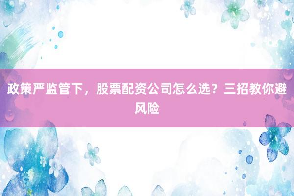 政策严监管下，股票配资公司怎么选？三招教你避风险