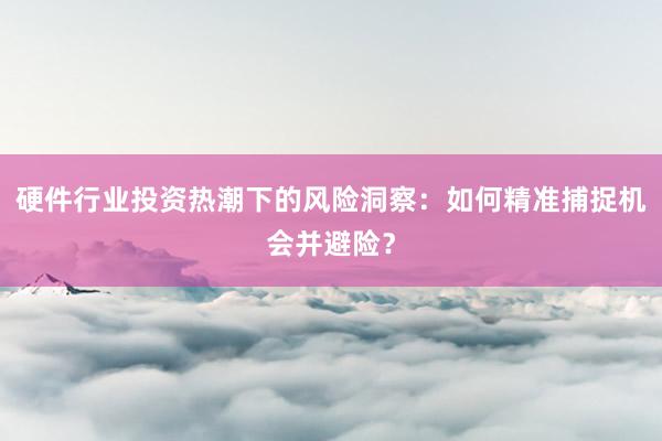 硬件行业投资热潮下的风险洞察：如何精准捕捉机会并避险？