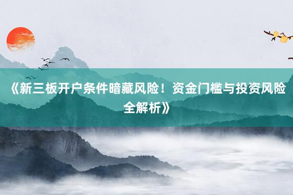 《新三板开户条件暗藏风险！资金门槛与投资风险全解析》