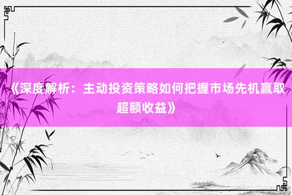 《深度解析：主动投资策略如何把握市场先机赢取超额收益》