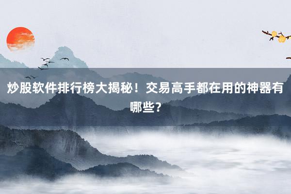 炒股软件排行榜大揭秘！交易高手都在用的神器有哪些？