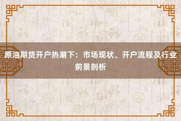 原油期货开户热潮下：市场现状、开户流程及行业前景剖析