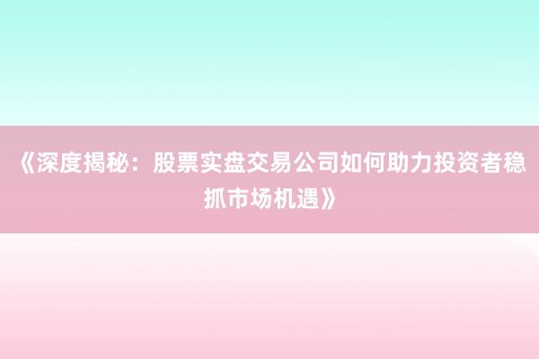 《深度揭秘：股票实盘交易公司如何助力投资者稳抓市场机遇》