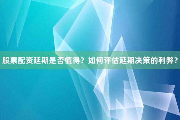 股票配资延期是否值得？如何评估延期决策的利弊？