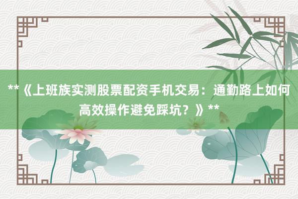 **《上班族实测股票配资手机交易：通勤路上如何高效操作避免踩坑？》**