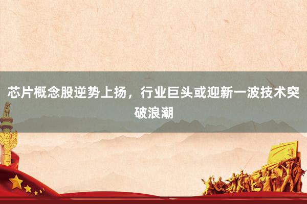 芯片概念股逆势上扬，行业巨头或迎新一波技术突破浪潮