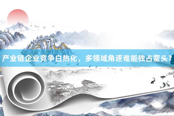 产业链企业竞争白热化，多领域角逐谁能独占鳌头？