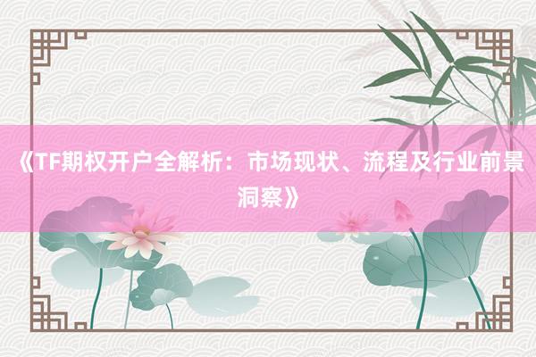 《TF期权开户全解析：市场现状、流程及行业前景洞察》