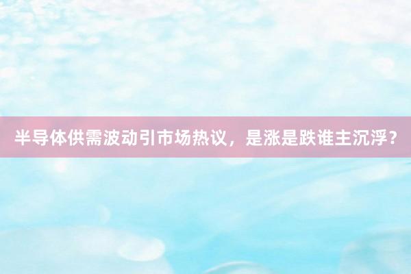 半导体供需波动引市场热议，是涨是跌谁主沉浮？