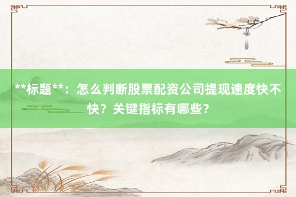 **标题**：怎么判断股票配资公司提现速度快不快？关键指标有哪些？