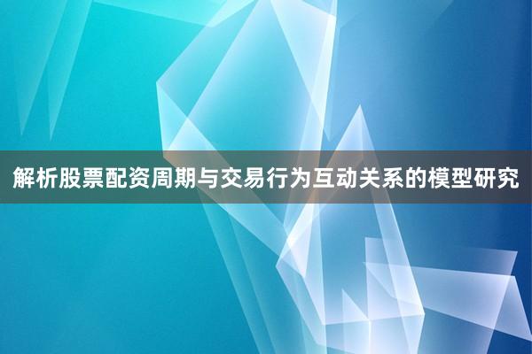 解析股票配资周期与交易行为互动关系的模型研究