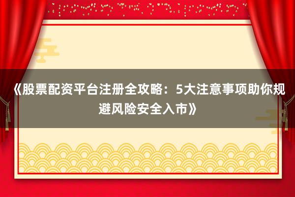 《股票配资平台注册全攻略：5大注意事项助你规避风险安全入市》