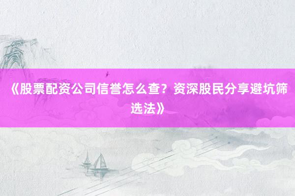 《股票配资公司信誉怎么查？资深股民分享避坑筛选法》