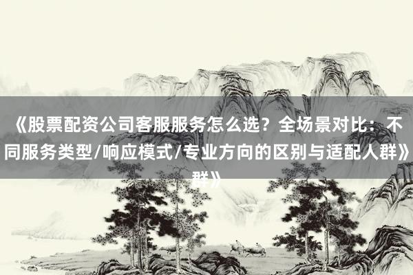 《股票配资公司客服服务怎么选？全场景对比：不同服务类型/响应模式/专业方向的区别与适配人群》